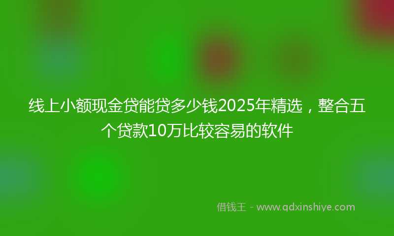 线上小额现金贷能贷多少钱2025年精选，整合五个贷款10万比较容易的软件