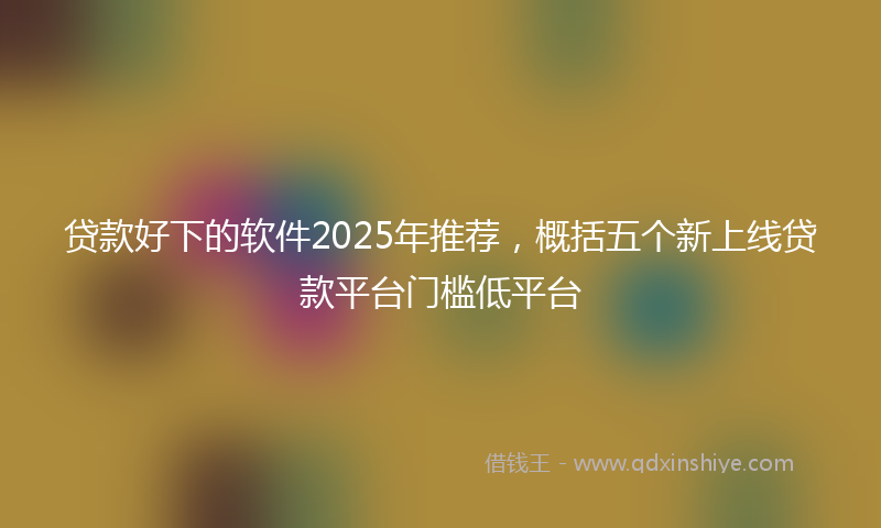 贷款好下的软件2025年推荐，概括五个新上线贷款平台门槛低平台