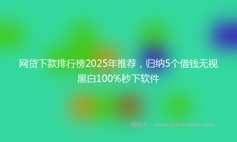 网贷下款排行榜2025年推荐，归纳5个借钱无视黑白100%秒下软件