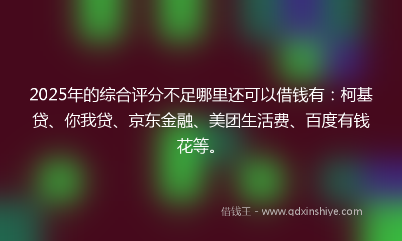 2025年的综合评分不足哪里还可以借钱有：柯基贷、你我贷、京东金融、美团生活费、百度有钱花等。