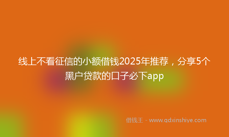 线上不看征信的小额借钱2025年推荐，分享5个黑户贷款的口子必下app