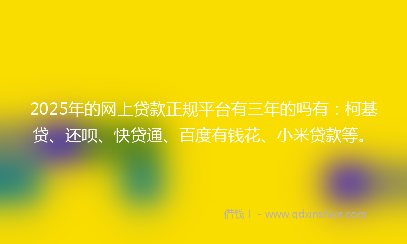 2025年的网上贷款正规平台有三年的吗有：柯基贷、还呗、快贷通、百度有钱花、小米贷款等。