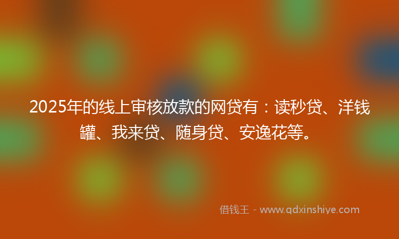 2025年的线上审核放款的网贷有：读秒贷、洋钱罐、我来贷、随身贷、安逸花等。