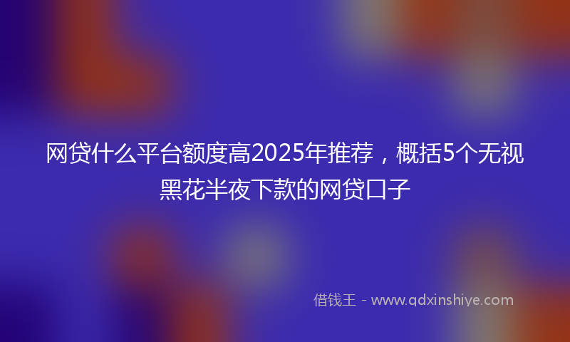 网贷什么平台额度高2025年推荐，概括5个无视黑花半夜下款的网贷口子