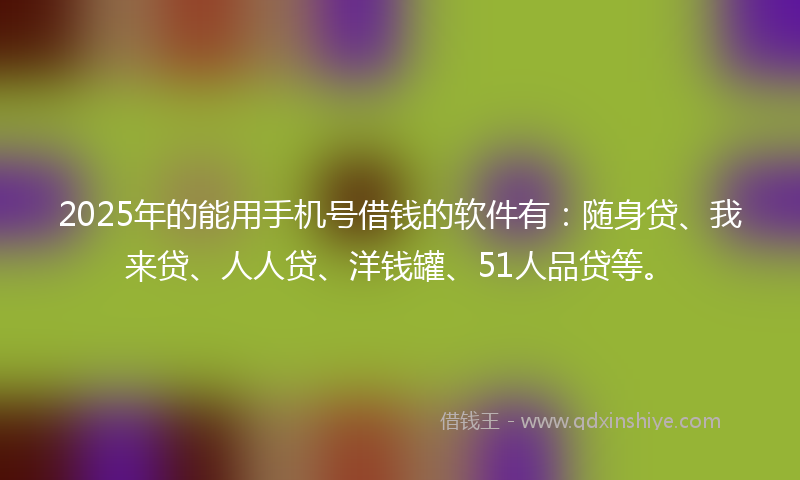 2025年的能用手机号借钱的软件有：随身贷、我来贷、人人贷、洋钱罐、51人品贷等。