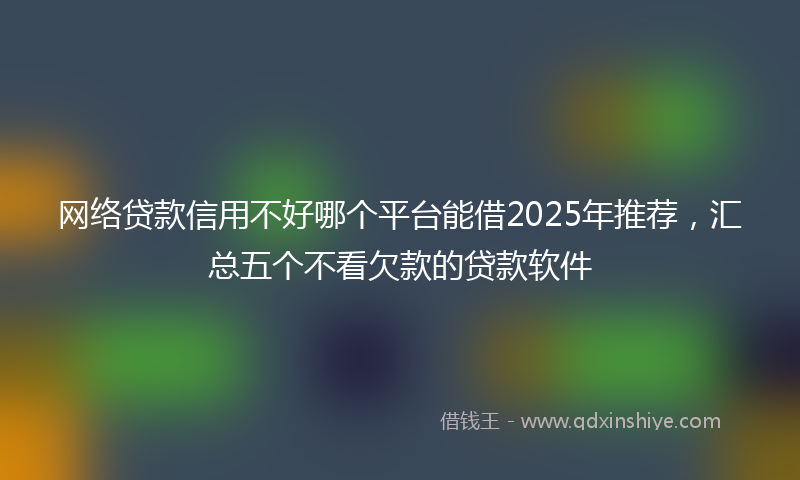 网络贷款信用不好哪个平台能借2025年推荐，汇总五个不看欠款的贷款软件