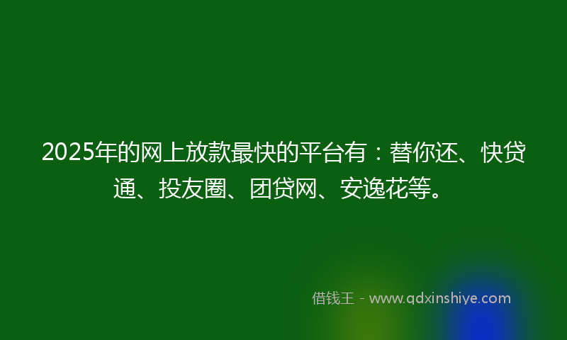 2025年的网上放款最快的平台有：替你还、快贷通、投友圈、团贷网、安逸花等。