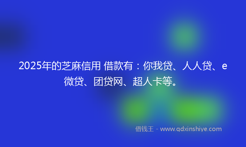 2025年的芝麻信用 借款有：你我贷、人人贷、e微贷、团贷网、超人卡等。