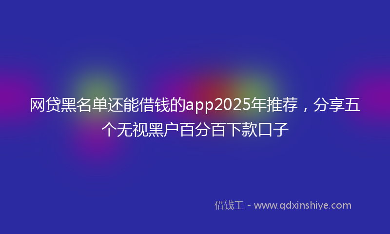 网贷黑名单还能借钱的app2025年推荐，分享五个无视黑户百分百下款口子