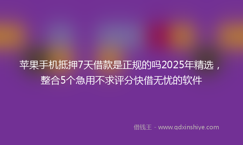 苹果手机抵押7天借款是正规的吗2025年精选，整合5个急用不求评分快借无忧的软件