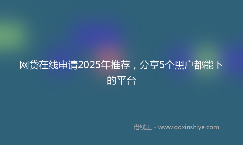网贷在线申请2025年推荐，分享5个黑户都能下的平台