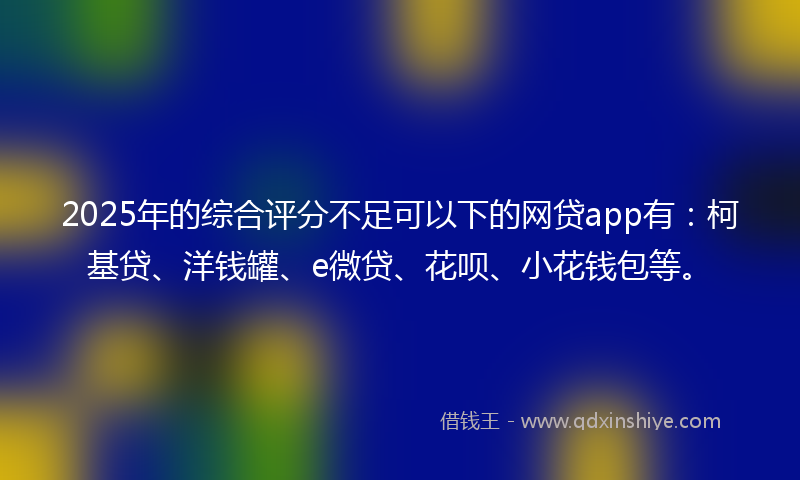 2025年的综合评分不足可以下的网贷app有：柯基贷、洋钱罐、e微贷、花呗、小花钱包等。