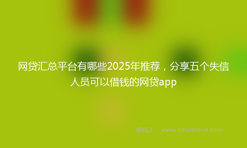 网贷汇总平台有哪些2025年推荐，分享五个失信人员可以借钱的网贷app