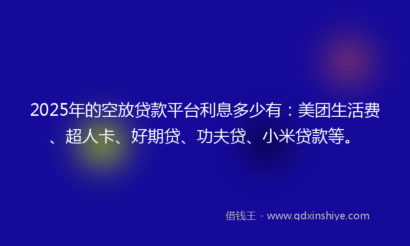 2025年的空放贷款平台利息多少有：美团生活费、超人卡、好期贷、功夫贷、小米贷款等。