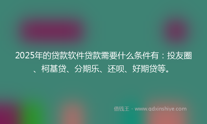 2025年的贷款软件贷款需要什么条件有：投友圈、柯基贷、分期乐、还呗、好期贷等。