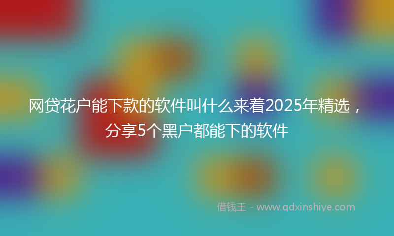 网贷花户能下款的软件叫什么来着2025年精选，分享5个黑户都能下的软件