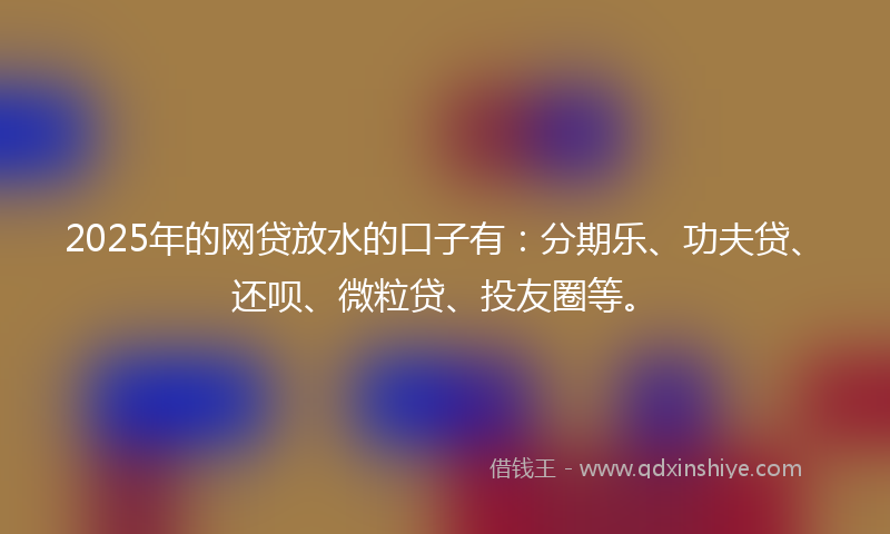 2025年的网贷放水的口子有：分期乐、功夫贷、还呗、微粒贷、投友圈等。
