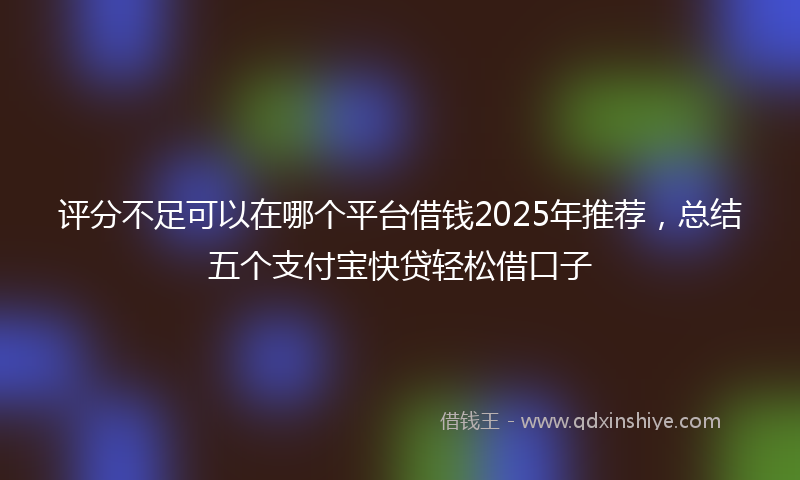 评分不足可以在哪个平台借钱2025年推荐，总结五个支付宝快贷轻松借口子