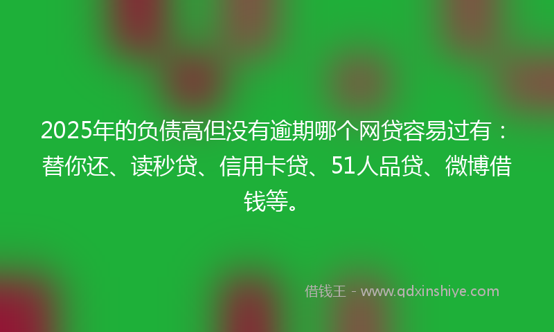 2025年的负债高但没有逾期哪个网贷容易过有：替你还、读秒贷、信用卡贷、51人品贷、微博借钱等。