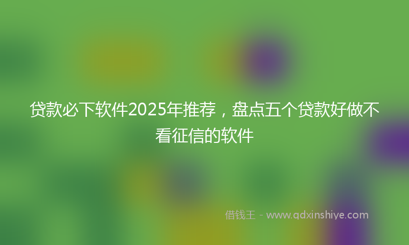 贷款必下软件2025年推荐，盘点五个贷款好做不看征信的软件