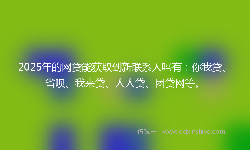 2025年的网贷能获取到新联系人吗有：你我贷、省呗、我来贷、人人贷、团贷网等。
