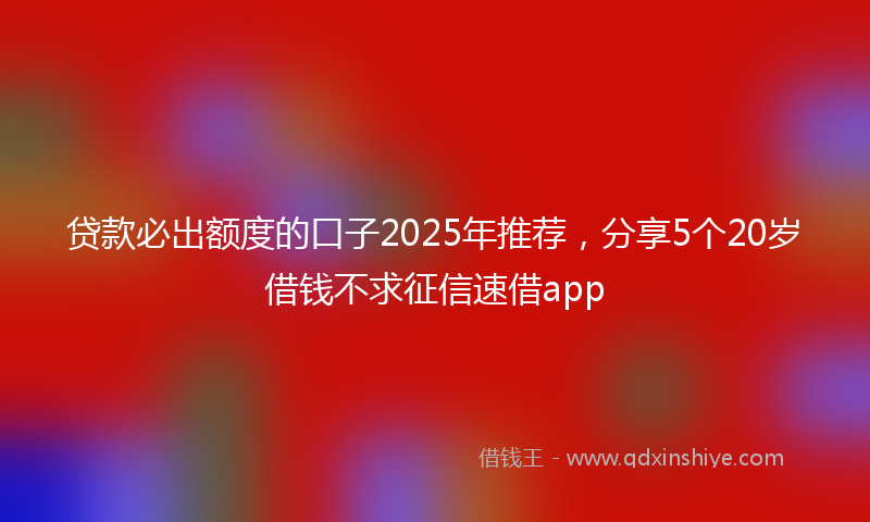贷款必出额度的口子2025年推荐，分享5个20岁借钱不求征信速借app