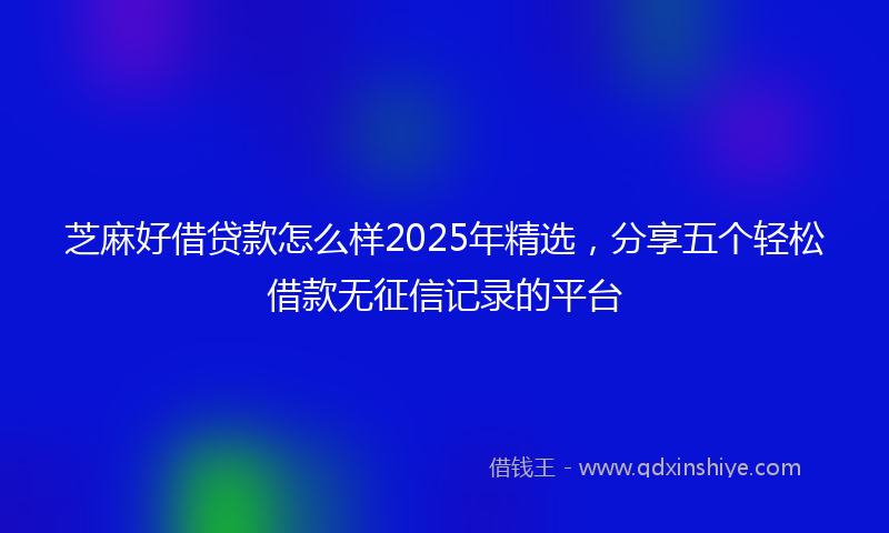 芝麻好借贷款怎么样2025年精选，分享五个轻松借款无征信记录的平台