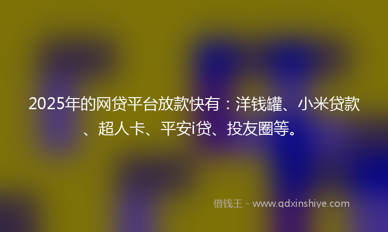 2025年的网贷平台放款快有：洋钱罐、小米贷款、超人卡、平安i贷、投友圈等。