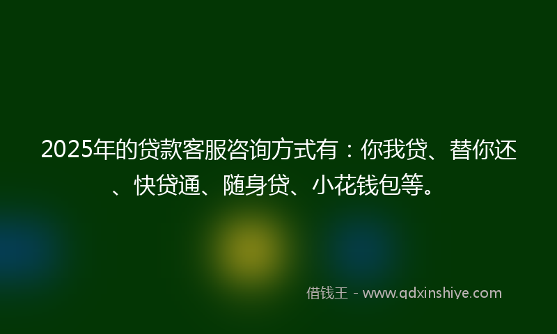 2025年的贷款客服咨询方式有：你我贷、替你还、快贷通、随身贷、小花钱包等。