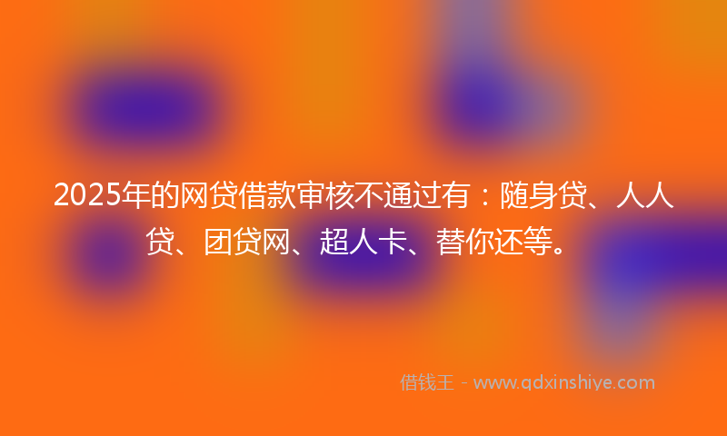 2025年的网贷借款审核不通过有：随身贷、人人贷、团贷网、超人卡、替你还等。
