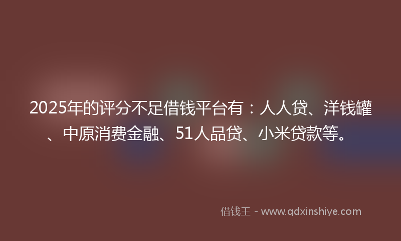 2025年的评分不足借钱平台有：人人贷、洋钱罐、中原消费金融、51人品贷、小米贷款等。