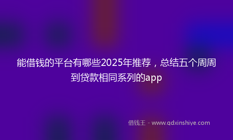 能借钱的平台有哪些2025年推荐，总结五个周周到贷款相同系列的app