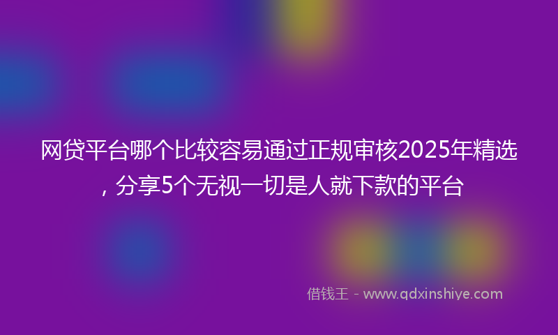 网贷平台哪个比较容易通过正规审核2025年精选，分享5个无视一切是人就下款的平台