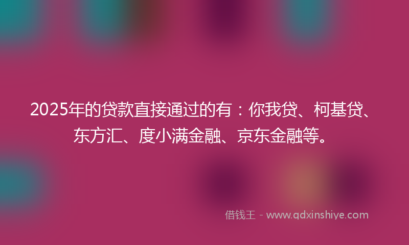 2025年的贷款直接通过的有：你我贷、柯基贷、东方汇、度小满金融、京东金融等。