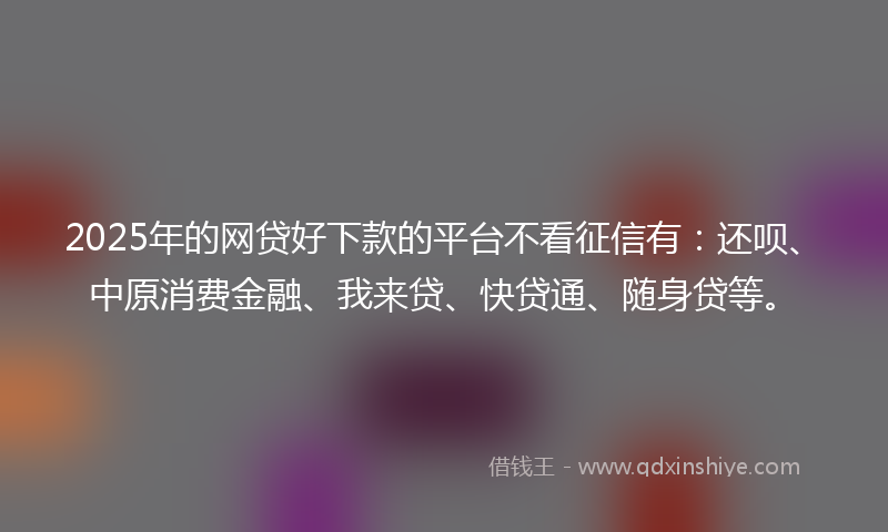 2025年的网贷好下款的平台不看征信有：还呗、中原消费金融、我来贷、快贷通、随身贷等。