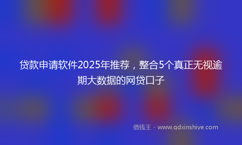 贷款申请软件2025年推荐，整合5个真正无视逾期大数据的网贷口子
