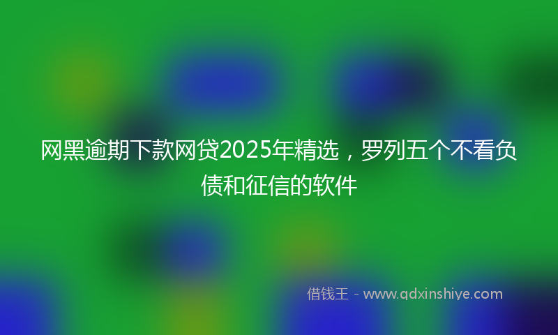 网黑逾期下款网贷2025年精选，罗列五个不看负债和征信的软件