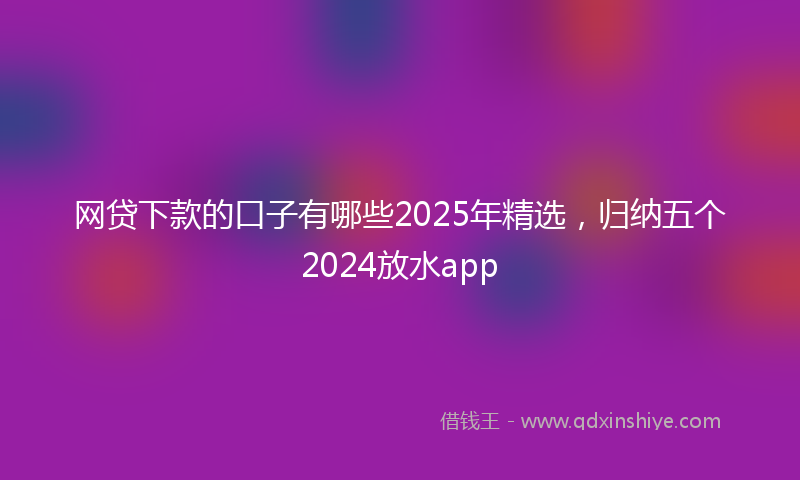 网贷下款的口子有哪些2025年精选，归纳五个2024放水app