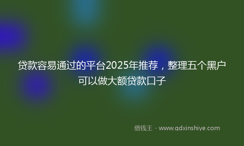 贷款容易通过的平台2025年推荐，整理五个黑户可以做大额贷款口子