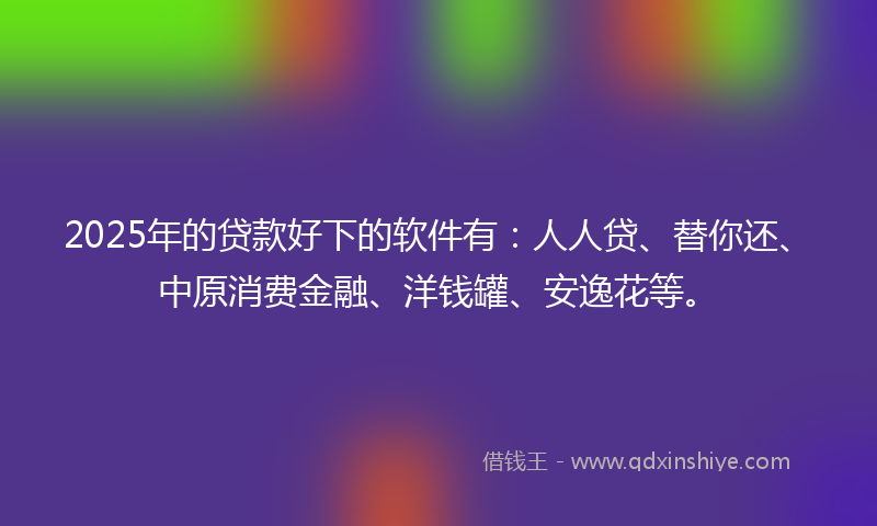 2025年的贷款好下的软件有：人人贷、替你还、中原消费金融、洋钱罐、安逸花等。