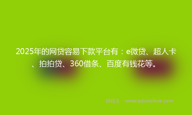 2025年的网贷容易下款平台有：e微贷、超人卡、拍拍贷、360借条、百度有钱花等。