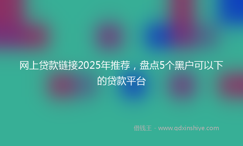 网上贷款链接2025年推荐，盘点5个黑户可以下的贷款平台