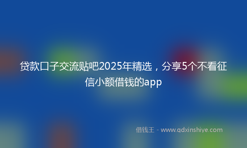 贷款口子交流贴吧2025年精选，分享5个不看征信小额借钱的app