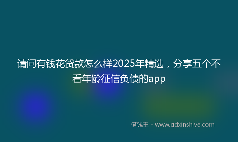 请问有钱花贷款怎么样2025年精选，分享五个不看年龄征信负债的app