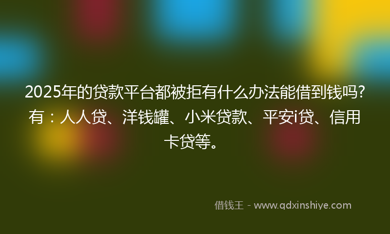 2025年的贷款平台都被拒有什么办法能借到钱吗?有：人人贷、洋钱罐、小米贷款、平安i贷、信用卡贷等。