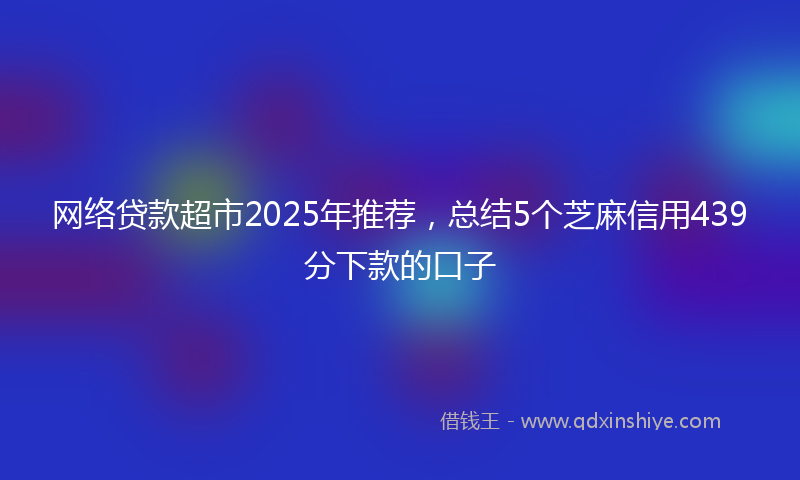 网络贷款超市2025年推荐，总结5个芝麻信用439分下款的口子