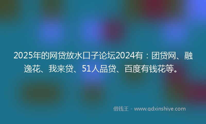 2025年的网贷放水口子论坛2024有：团贷网、融逸花、我来贷、51人品贷、百度有钱花等。
