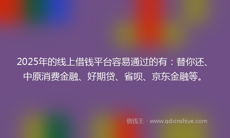 2025年的线上借钱平台容易通过的有：替你还、中原消费金融、好期贷、省呗、京东金融等。