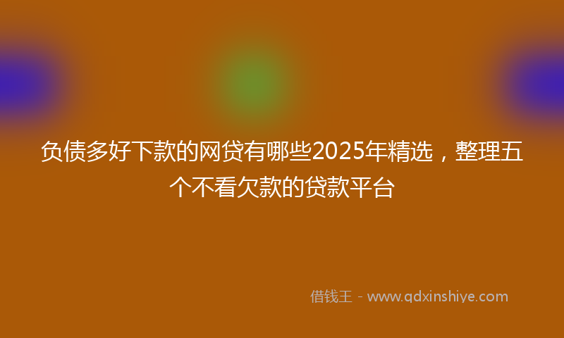 负债多好下款的网贷有哪些2025年精选，整理五个不看欠款的贷款平台