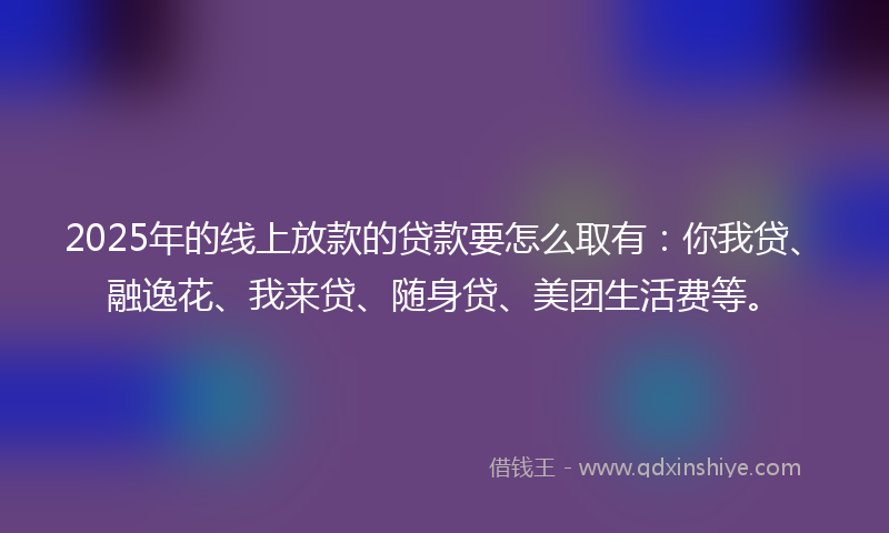2025年的线上放款的贷款要怎么取有：你我贷、融逸花、我来贷、随身贷、美团生活费等。